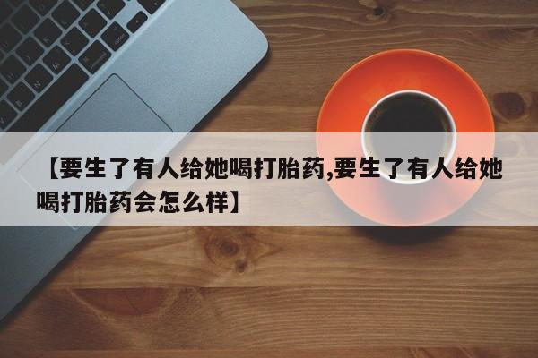 打胎药专卖微信全国包邮【要生了有人给她喝打胎药,要生了有人给她喝打胎药会怎么样】