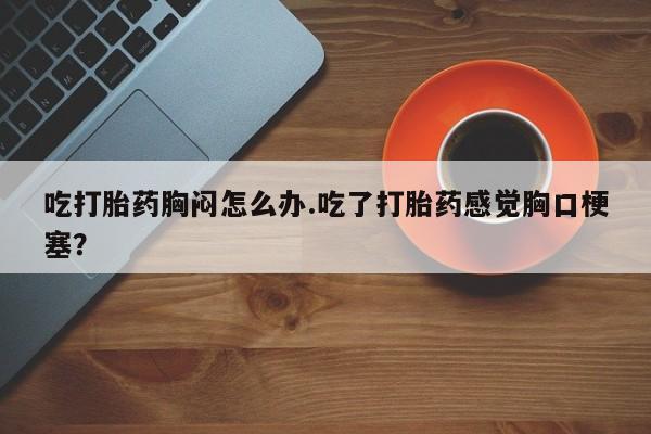 打胎药专卖微信全国包邮吃打胎药胸闷怎么办.吃了打胎药感觉胸口梗塞？