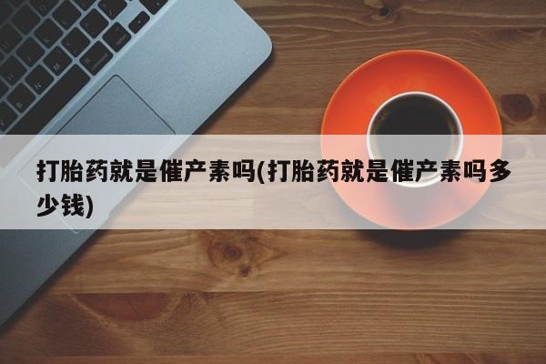 打胎药专卖微信全国包邮打胎药就是催产素吗(打胎药就是催产素吗多少钱)