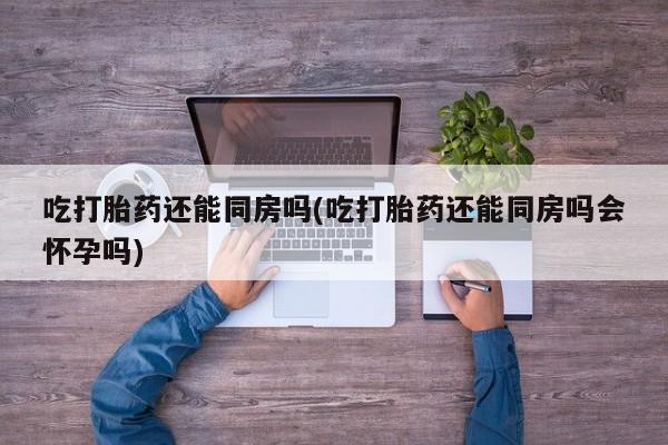 打胎药专卖微信全国包邮吃打胎药还能同房吗(吃打胎药还能同房吗会怀孕吗)