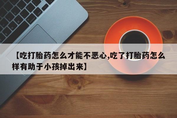 打胎药专卖微信全国包邮【吃打胎药怎么才能不恶心,吃了打胎药怎么样有助于小孩掉出来】