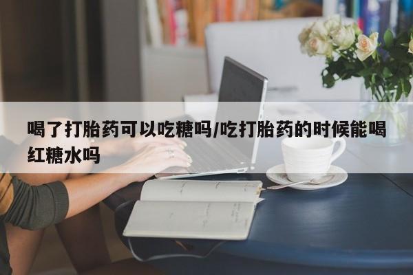 打胎药专卖微信全国包邮喝了打胎药可以吃糖吗/吃打胎药的时候能喝红糖水吗