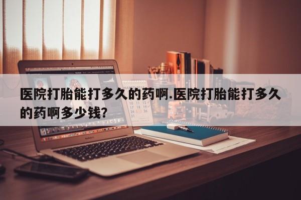 打胎药专卖微信全国包邮医院打胎能打多久的药啊.医院打胎能打多久的药啊多少钱？