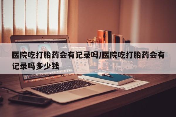 打胎药专卖微信全国包邮医院吃打胎药会有记录吗/医院吃打胎药会有记录吗多少钱