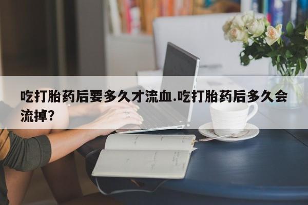 打胎药专卖微信全国包邮吃打胎药后要多久才流血.吃打胎药后多久会流掉？