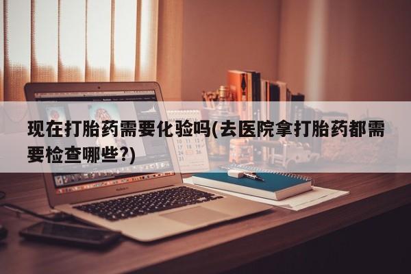 打胎药专卖微信全国包邮现在打胎药需要化验吗(去医院拿打胎药都需要检查哪些?)