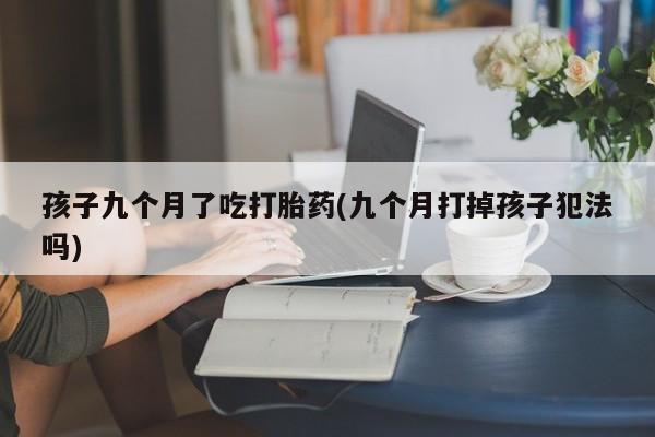 打胎药专卖微信全国包邮孩子九个月了吃打胎药(九个月打掉孩子犯法吗)
