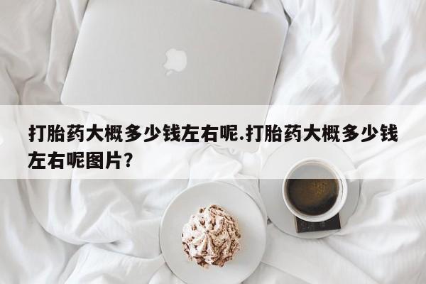 打胎药专卖微信全国包邮打胎药大概多少钱左右呢.打胎药大概多少钱左右呢图片？