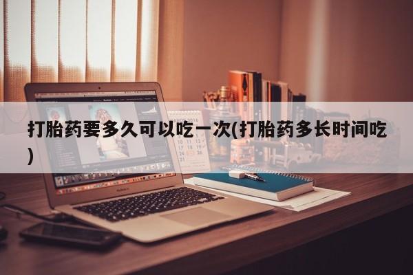 打胎药专卖微信全国包邮打胎药要多久可以吃一次(打胎药多长时间吃)