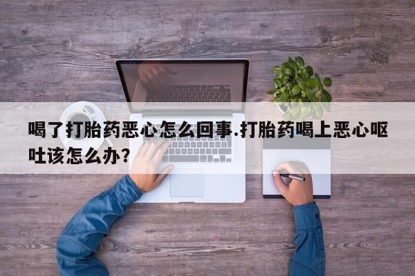 打胎药专卖微信全国包邮喝了打胎药恶心怎么回事.打胎药喝上恶心呕吐该怎么办？