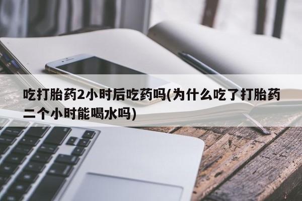 打胎药专卖微信全国包邮吃打胎药2小时后吃药吗(为什么吃了打胎药二个小时能喝水吗)