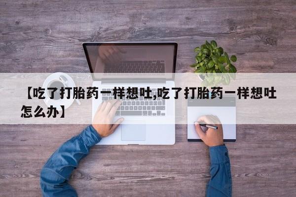 打胎药专卖微信全国包邮【吃了打胎药一样想吐,吃了打胎药一样想吐怎么办】
