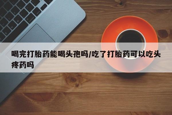 打胎药专卖微信全国包邮喝完打胎药能喝头孢吗/吃了打胎药可以吃头疼药吗