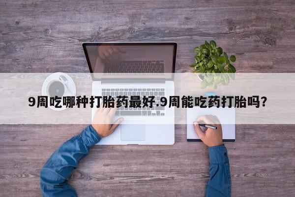 打胎药专卖微信全国包邮9周吃哪种打胎药最好.9周能吃药打胎吗？