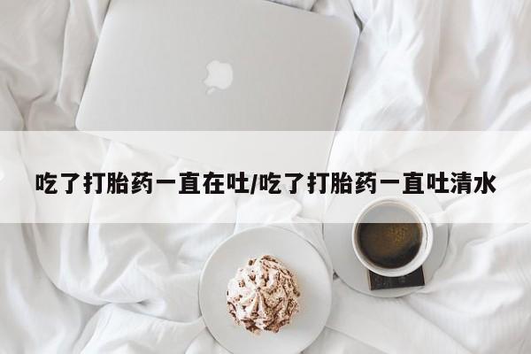 打胎药专卖微信全国包邮吃了打胎药一直在吐/吃了打胎药一直吐清水