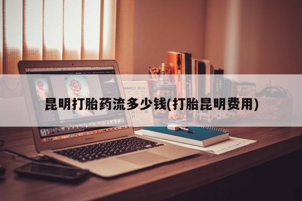 打胎药专卖微信全国包邮昆明打胎药流多少钱(打胎昆明费用)