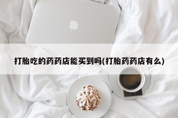 打胎药专卖微信全国包邮打胎吃的药药店能买到吗(打胎药药店有么)