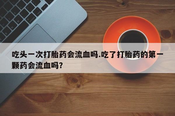 打胎药专卖微信全国包邮吃头一次打胎药会流血吗.吃了打胎药的第一颗药会流血吗？