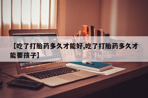 打胎药专卖微信全国包邮【吃了打胎药多久才能好,吃了打胎药多久才能要孩子】