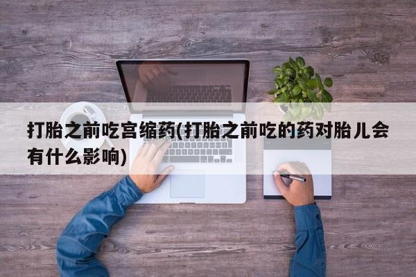 打胎药专卖微信全国包邮打胎之前吃宫缩药(打胎之前吃的药对胎儿会有什么影响)