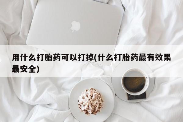 打胎药专卖微信全国包邮用什么打胎药可以打掉(什么打胎药最有效果最安全)