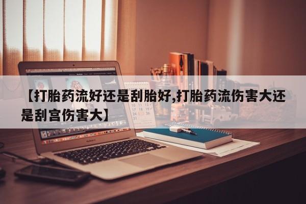 打胎药专卖微信全国包邮【打胎药流好还是刮胎好,打胎药流伤害大还是刮宫伤害大】