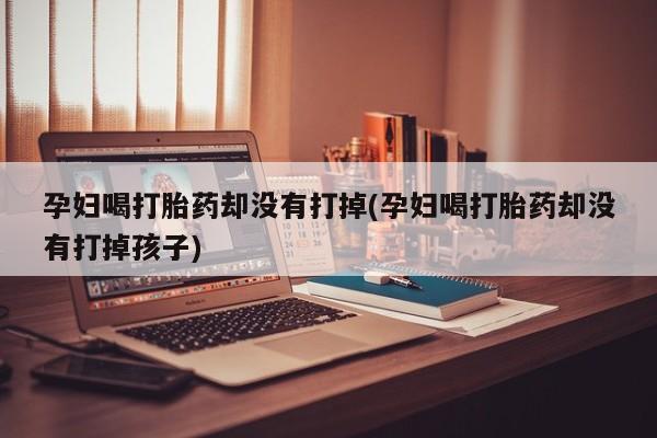 打胎药专卖微信全国包邮孕妇喝打胎药却没有打掉(孕妇喝打胎药却没有打掉孩子)