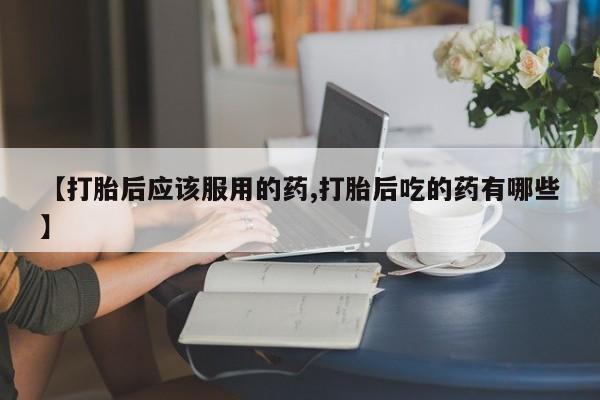 打胎药专卖微信全国包邮【打胎后应该服用的药,打胎后吃的药有哪些】