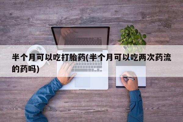 打胎药专卖微信全国包邮半个月可以吃打胎药(半个月可以吃两次药流的药吗)