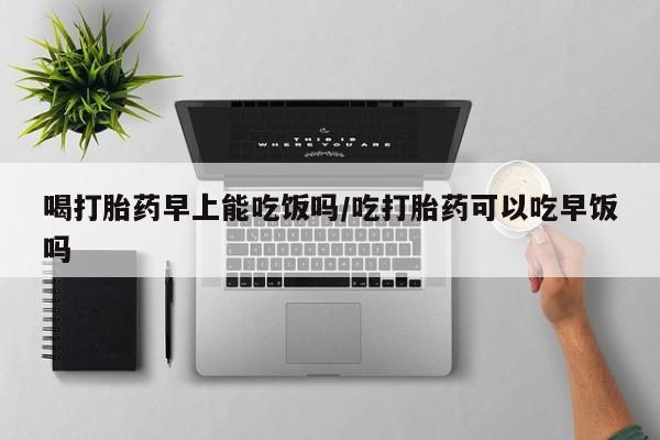 打胎药专卖微信全国包邮喝打胎药早上能吃饭吗/吃打胎药可以吃早饭吗