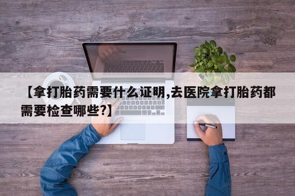 打胎药专卖微信全国包邮【拿打胎药需要什么证明,去医院拿打胎药都需要检查哪些?】