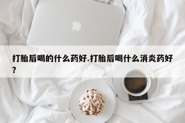 打胎药专卖微信全国包邮打胎后喝的什么药好.打胎后喝什么消炎药好？
