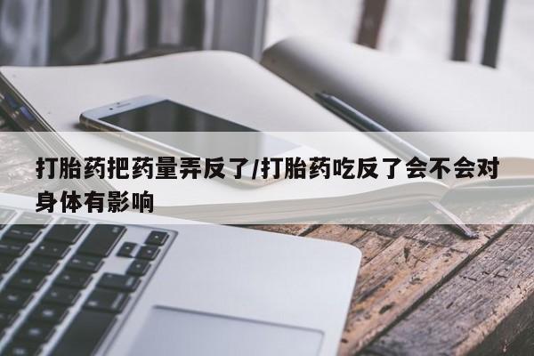 打胎药专卖微信全国包邮打胎药把药量弄反了/打胎药吃反了会不会对身体有影响