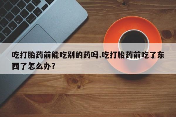 打胎药专卖微信全国包邮吃打胎药前能吃别的药吗.吃打胎药前吃了东西了怎么办？