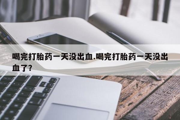 打胎药专卖微信全国包邮喝完打胎药一天没出血.喝完打胎药一天没出血了？