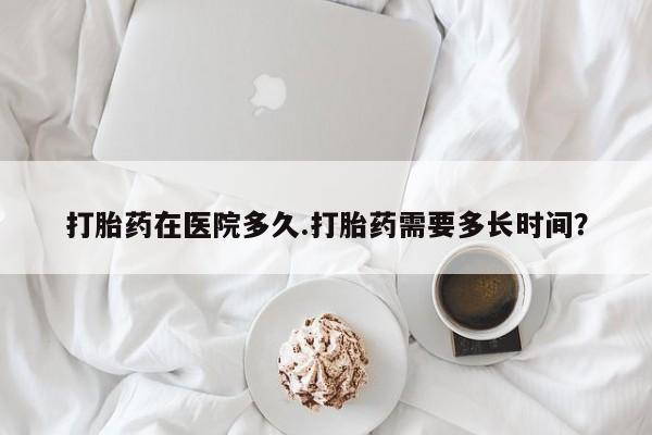 打胎药专卖微信全国包邮打胎药在医院多久.打胎药需要多长时间？