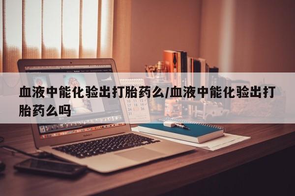 打胎药专卖微信全国包邮血液中能化验出打胎药么/血液中能化验出打胎药么吗