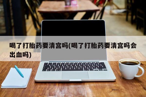 打胎药专卖微信全国包邮喝了打胎药要清宫吗(喝了打胎药要清宫吗会出血吗)