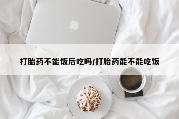 打胎药专卖微信全国包邮打胎药不能饭后吃吗/打胎药能不能吃饭
