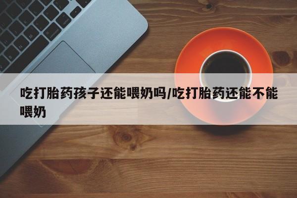打胎药专卖微信全国包邮吃打胎药孩子还能喂奶吗/吃打胎药还能不能喂奶