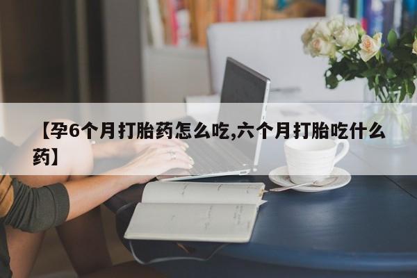打胎药专卖微信全国包邮【孕6个月打胎药怎么吃,六个月打胎吃什么药】