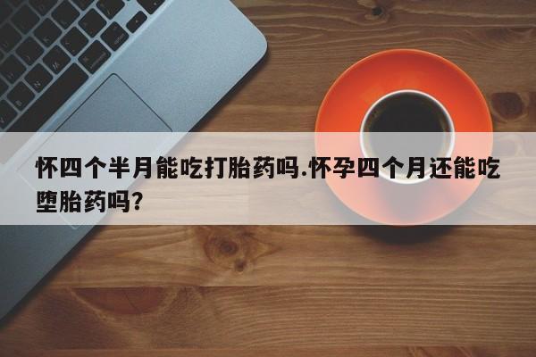打胎药专卖微信全国包邮怀四个半月能吃打胎药吗.怀孕四个月还能吃堕胎药吗？