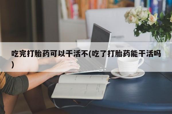 打胎药专卖微信全国包邮吃完打胎药可以干活不(吃了打胎药能干活吗)