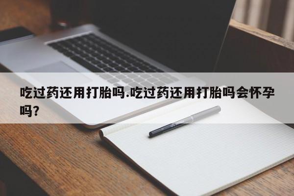 打胎药专卖微信全国包邮吃过药还用打胎吗.吃过药还用打胎吗会怀孕吗？