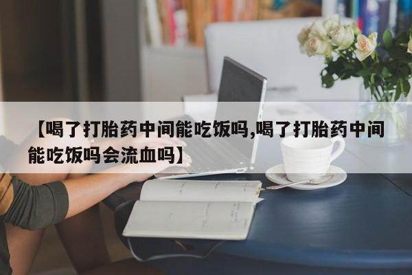 打胎药专卖微信全国包邮【喝了打胎药中间能吃饭吗,喝了打胎药中间能吃饭吗会流血吗】