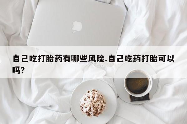 打胎药专卖微信全国包邮自己吃打胎药有哪些风险.自己吃药打胎可以吗？