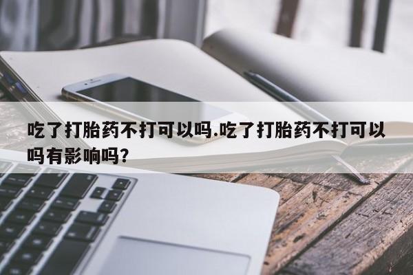 打胎药专卖微信全国包邮吃了打胎药不打可以吗.吃了打胎药不打可以吗有影响吗？