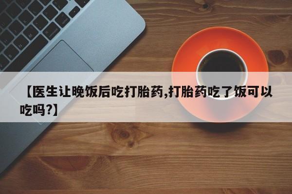 打胎药专卖微信全国包邮【医生让晚饭后吃打胎药,打胎药吃了饭可以吃吗?】