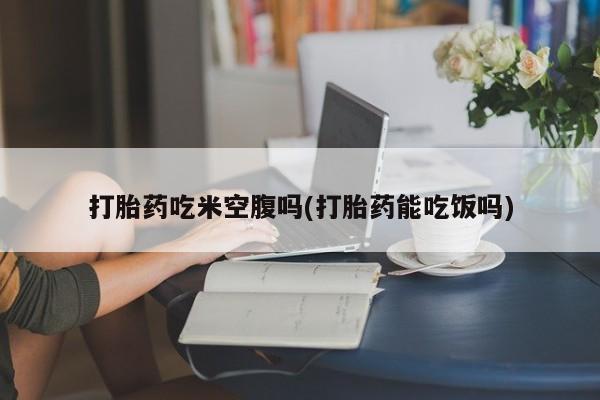 打胎药专卖微信全国包邮打胎药吃米空腹吗(打胎药能吃饭吗)