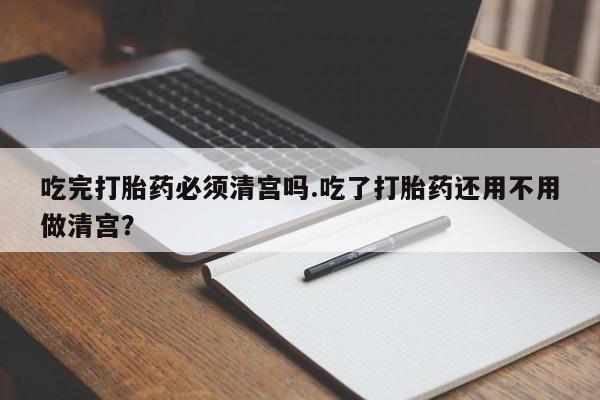 打胎药专卖微信全国包邮吃完打胎药必须清宫吗.吃了打胎药还用不用做清宫？